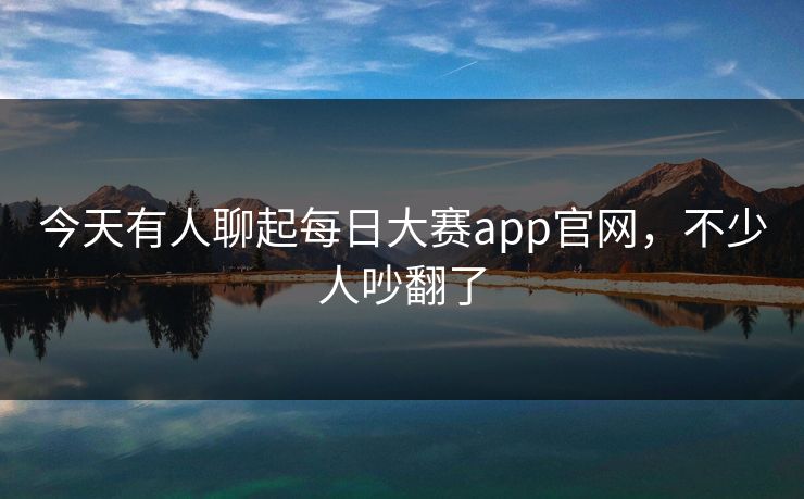 今天有人聊起每日大赛app官网，不少人吵翻了