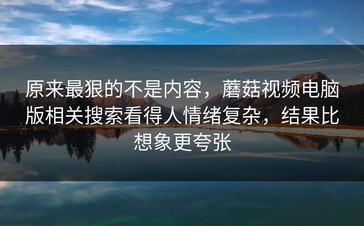原来最狠的不是内容，蘑菇视频电脑版相关搜索看得人情绪复杂，结果比想象更夸张