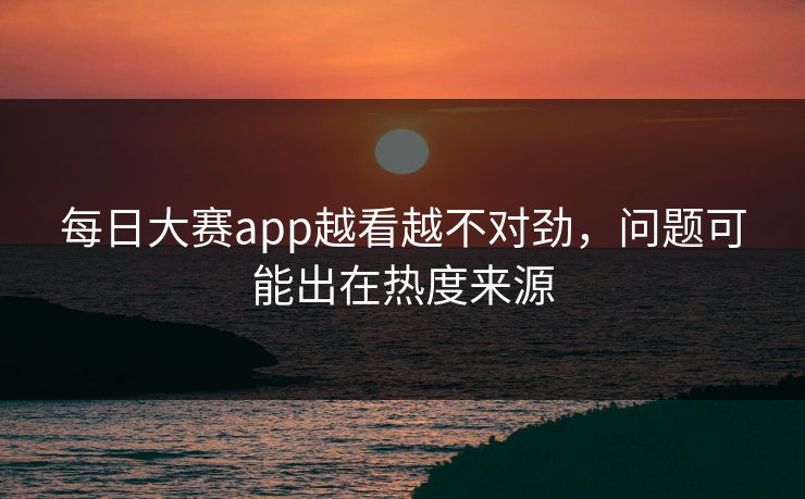 每日大赛app越看越不对劲，问题可能出在热度来源
