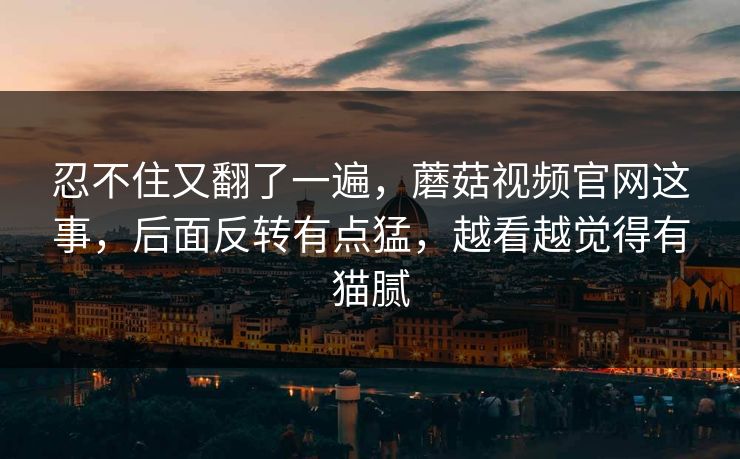 忍不住又翻了一遍，蘑菇视频官网这事，后面反转有点猛，越看越觉得有猫腻
