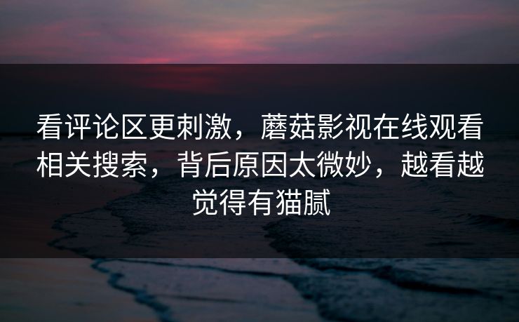 看评论区更刺激，蘑菇影视在线观看相关搜索，背后原因太微妙，越看越觉得有猫腻