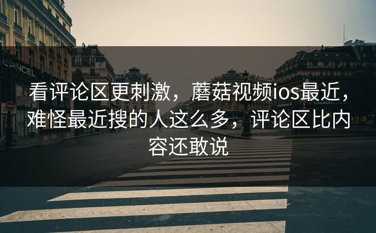 看评论区更刺激，蘑菇视频ios最近，难怪最近搜的人这么多，评论区比内容还敢说