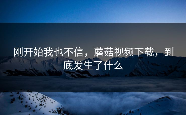 刚开始我也不信，蘑菇视频下载，到底发生了什么