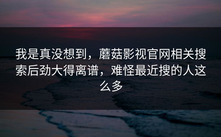 我是真没想到，蘑菇影视官网相关搜索后劲大得离谱，难怪最近搜的人这么多