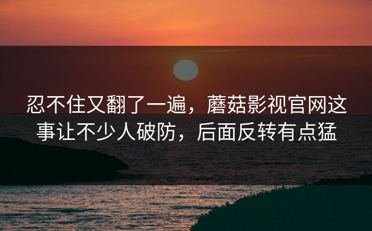 忍不住又翻了一遍，蘑菇影视官网这事让不少人破防，后面反转有点猛