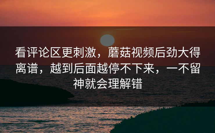 看评论区更刺激，蘑菇视频后劲大得离谱，越到后面越停不下来，一不留神就会理解错