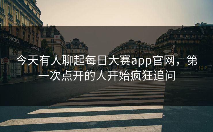 今天有人聊起每日大赛app官网，第一次点开的人开始疯狂追问