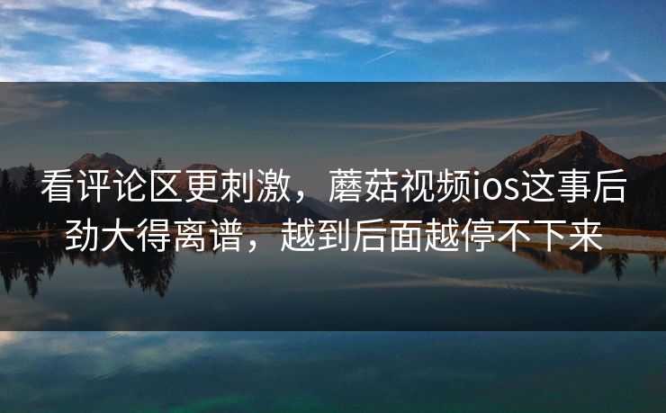 看评论区更刺激，蘑菇视频ios这事后劲大得离谱，越到后面越停不下来
