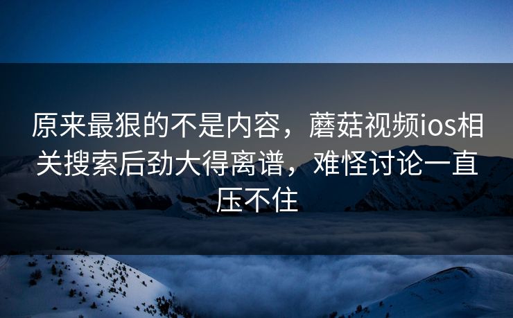 原来最狠的不是内容，蘑菇视频ios相关搜索后劲大得离谱，难怪讨论一直压不住