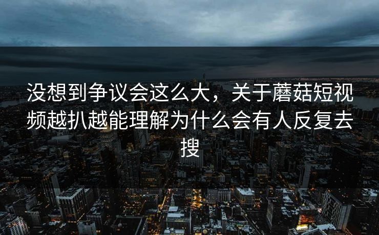 没想到争议会这么大，关于蘑菇短视频越扒越能理解为什么会有人反复去搜