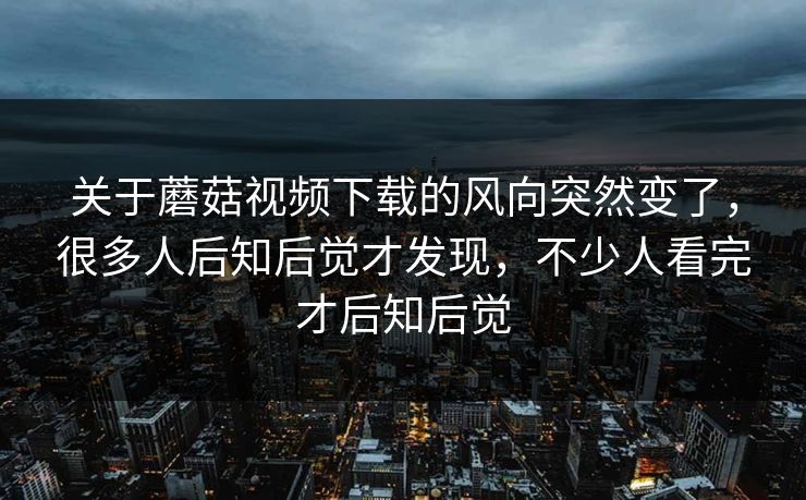 关于蘑菇视频下载的风向突然变了，很多人后知后觉才发现，不少人看完才后知后觉