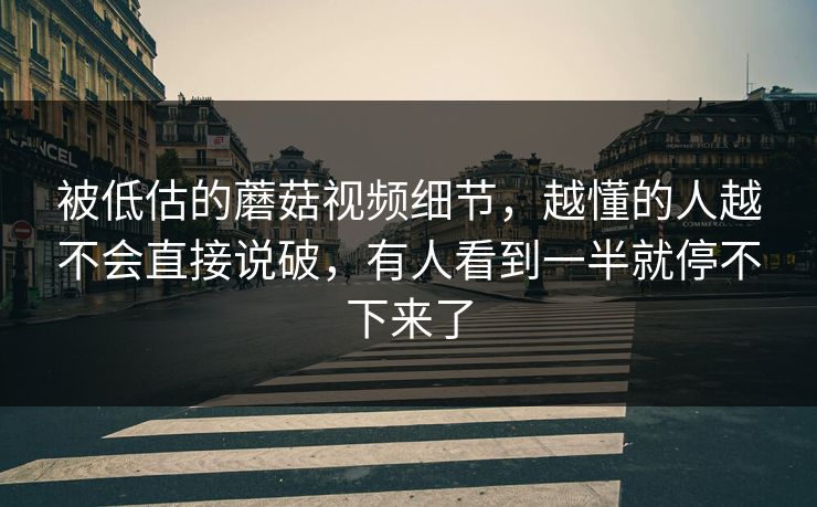 被低估的蘑菇视频细节，越懂的人越不会直接说破，有人看到一半就停不下来了