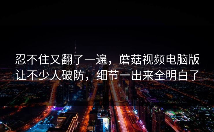 忍不住又翻了一遍，蘑菇视频电脑版让不少人破防，细节一出来全明白了