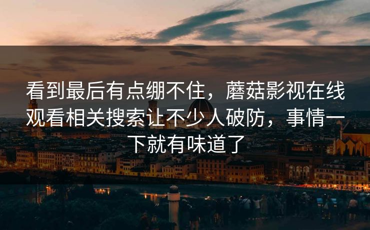 看到最后有点绷不住，蘑菇影视在线观看相关搜索让不少人破防，事情一下就有味道了