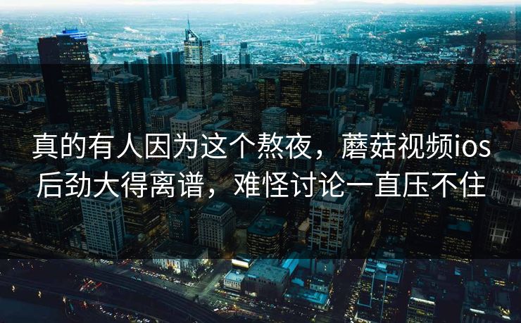 真的有人因为这个熬夜，蘑菇视频ios后劲大得离谱，难怪讨论一直压不住