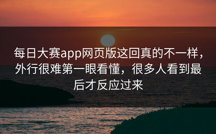 每日大赛app网页版这回真的不一样，外行很难第一眼看懂，很多人看到最后才反应过来