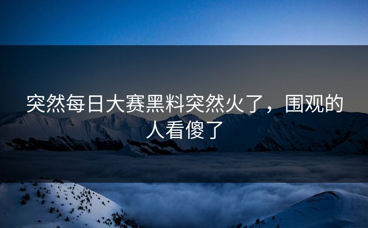 突然每日大赛黑料突然火了，围观的人看傻了