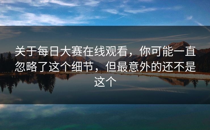 关于每日大赛在线观看，你可能一直忽略了这个细节，但最意外的还不是这个