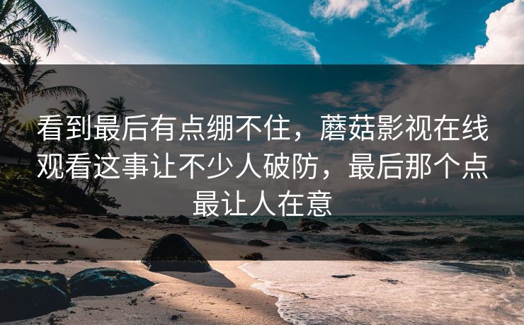 看到最后有点绷不住，蘑菇影视在线观看这事让不少人破防，最后那个点最让人在意