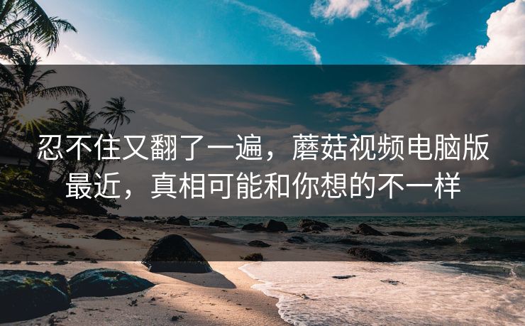 忍不住又翻了一遍，蘑菇视频电脑版最近，真相可能和你想的不一样