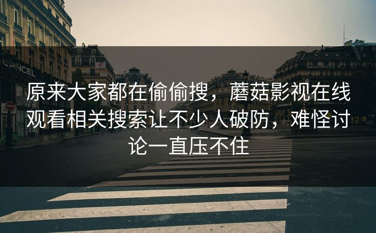 原来大家都在偷偷搜，蘑菇影视在线观看相关搜索让不少人破防，难怪讨论一直压不住