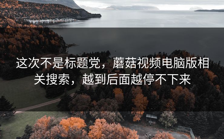 这次不是标题党，蘑菇视频电脑版相关搜索，越到后面越停不下来