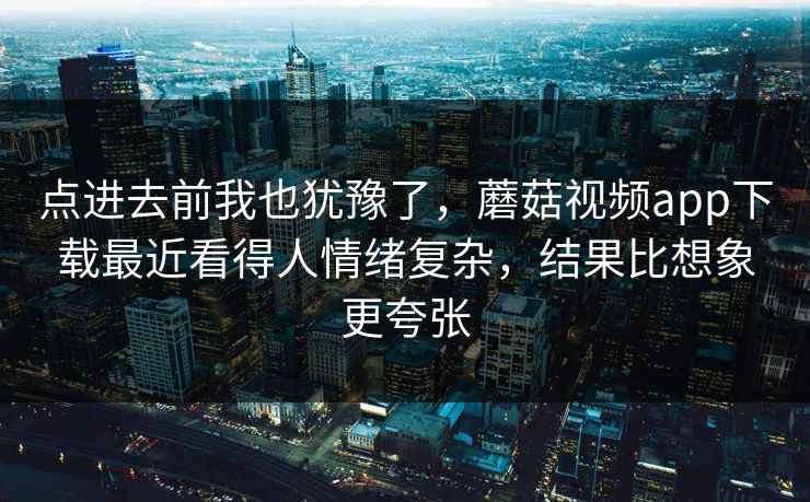 点进去前我也犹豫了，蘑菇视频app下载最近看得人情绪复杂，结果比想象更夸张