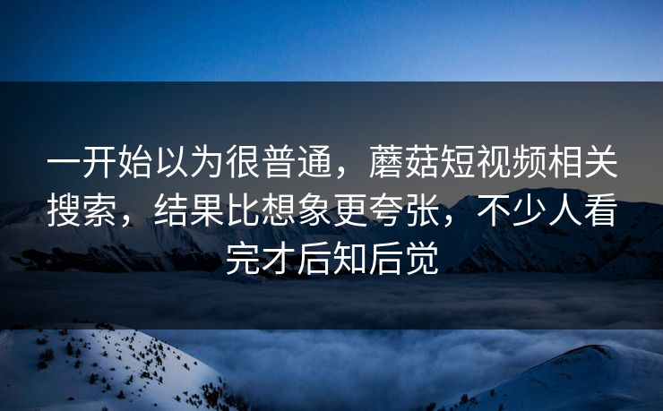 一开始以为很普通，蘑菇短视频相关搜索，结果比想象更夸张，不少人看完才后知后觉