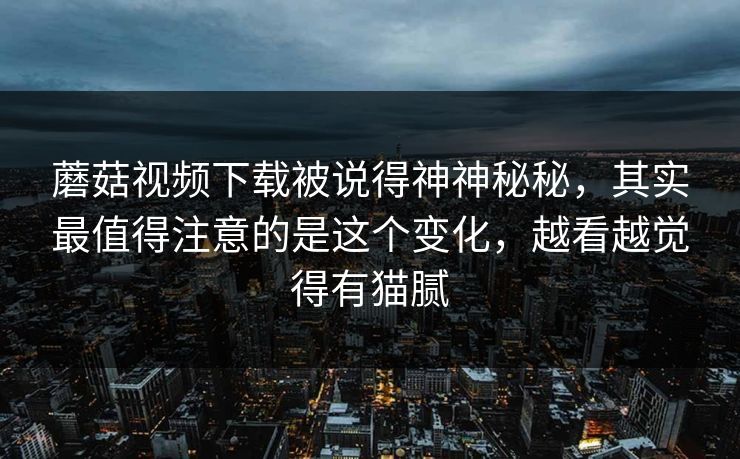 蘑菇视频下载被说得神神秘秘，其实最值得注意的是这个变化，越看越觉得有猫腻