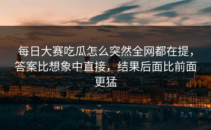 每日大赛吃瓜怎么突然全网都在提，答案比想象中直接，结果后面比前面更猛
