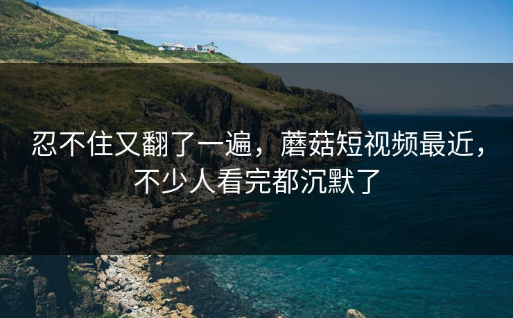 忍不住又翻了一遍，蘑菇短视频最近，不少人看完都沉默了