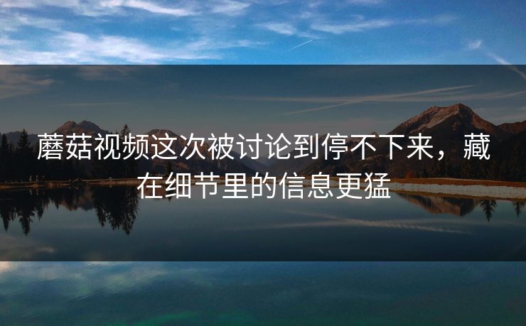 蘑菇视频这次被讨论到停不下来，藏在细节里的信息更猛