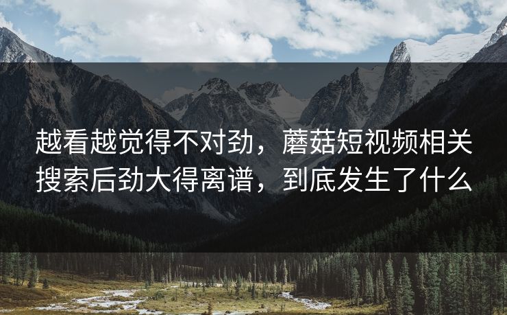 越看越觉得不对劲，蘑菇短视频相关搜索后劲大得离谱，到底发生了什么