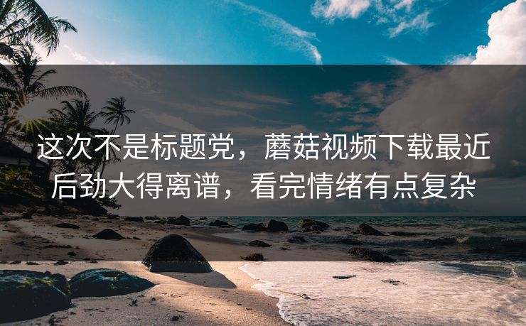 这次不是标题党，蘑菇视频下载最近后劲大得离谱，看完情绪有点复杂