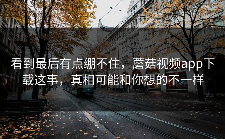 看到最后有点绷不住，蘑菇视频app下载这事，真相可能和你想的不一样