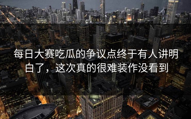 每日大赛吃瓜的争议点终于有人讲明白了，这次真的很难装作没看到