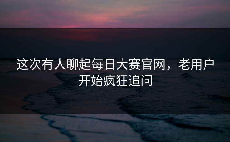 这次有人聊起每日大赛官网，老用户开始疯狂追问