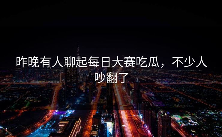 昨晚有人聊起每日大赛吃瓜，不少人吵翻了