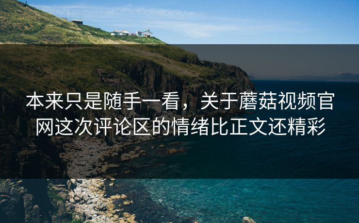 本来只是随手一看，关于蘑菇视频官网这次评论区的情绪比正文还精彩