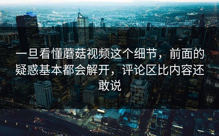 一旦看懂蘑菇视频这个细节，前面的疑惑基本都会解开，评论区比内容还敢说