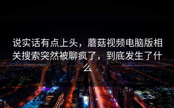 说实话有点上头，蘑菇视频电脑版相关搜索突然被聊疯了，到底发生了什么