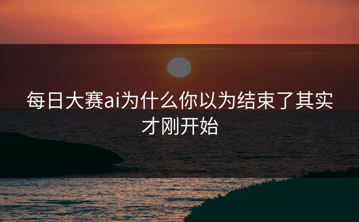 每日大赛ai为什么你以为结束了其实才刚开始