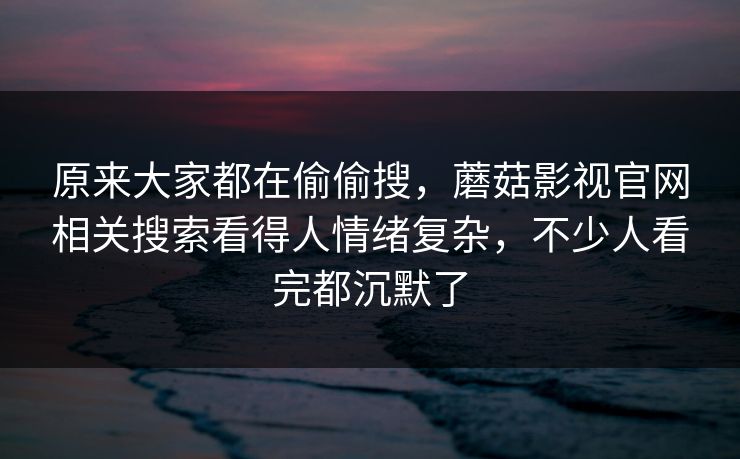 原来大家都在偷偷搜，蘑菇影视官网相关搜索看得人情绪复杂，不少人看完都沉默了
