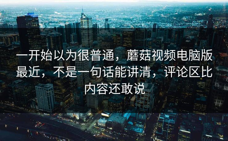 一开始以为很普通，蘑菇视频电脑版最近，不是一句话能讲清，评论区比内容还敢说
