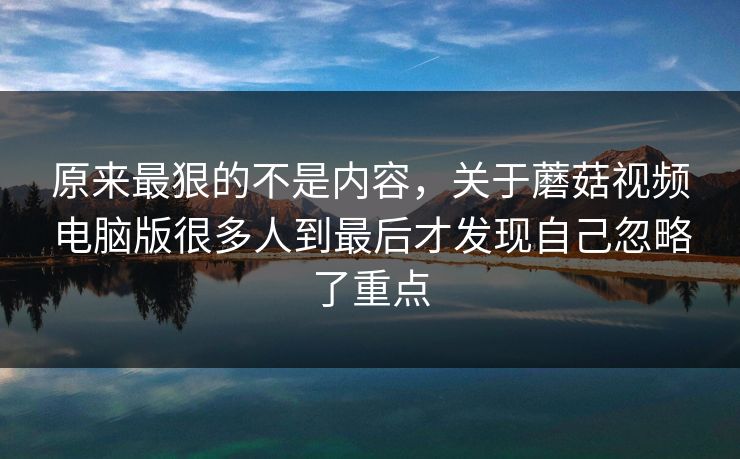 原来最狠的不是内容，关于蘑菇视频电脑版很多人到最后才发现自己忽略了重点