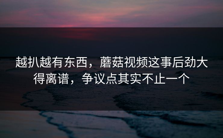 越扒越有东西，蘑菇视频这事后劲大得离谱，争议点其实不止一个