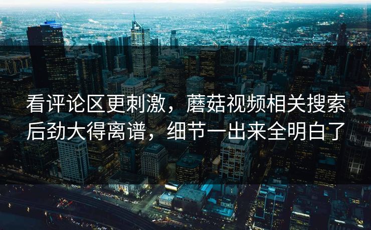 看评论区更刺激，蘑菇视频相关搜索后劲大得离谱，细节一出来全明白了