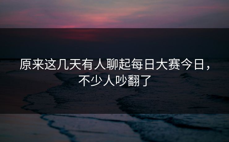 原来这几天有人聊起每日大赛今日，不少人吵翻了