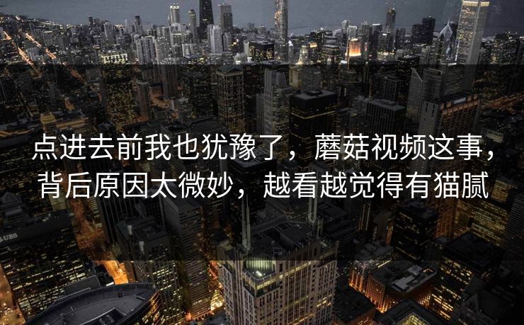 点进去前我也犹豫了，蘑菇视频这事，背后原因太微妙，越看越觉得有猫腻