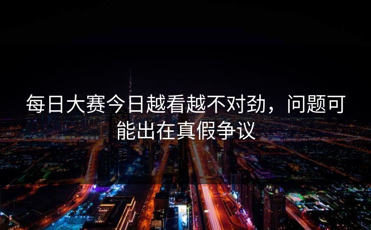 每日大赛今日越看越不对劲，问题可能出在真假争议